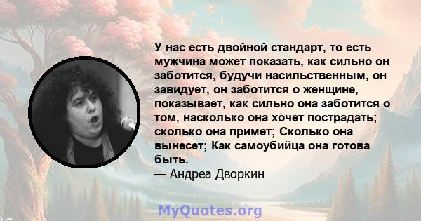 У нас есть двойной стандарт, то есть мужчина может показать, как сильно он заботится, будучи насильственным, он завидует, он заботится о женщине, показывает, как сильно она заботится о том, насколько она хочет