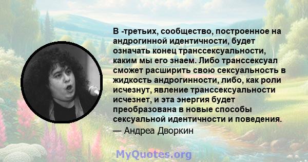 В -третьих, сообщество, построенное на андрогинной идентичности, будет означать конец транссексуальности, каким мы его знаем. Либо транссексуал сможет расширить свою сексуальность в жидкость андрогинности, либо, как