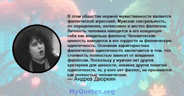 В этом обществе нормой мужественности является фаллической агрессией. Мужская сексуальность, по определению, интенсивно и жестко фаллична. Личность человека находится в его концепции себя как владельца фаллоса;