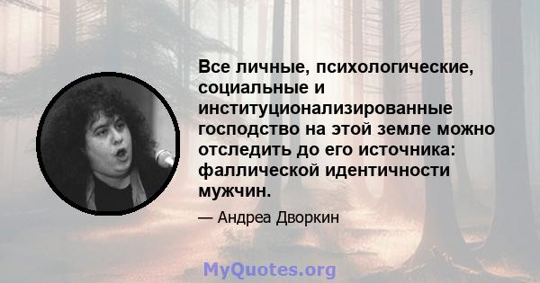 Все личные, психологические, социальные и институционализированные господство на этой земле можно отследить до его источника: фаллической идентичности мужчин.