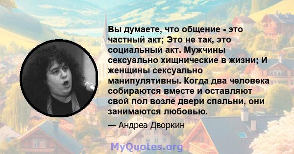 Вы думаете, что общение - это частный акт; Это не так, это социальный акт. Мужчины сексуально хищнические в жизни; И женщины сексуально манипулятивны. Когда два человека собираются вместе и оставляют свой пол возле