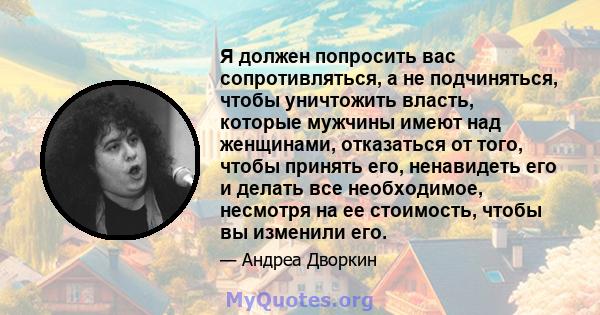 Я должен попросить вас сопротивляться, а не подчиняться, чтобы уничтожить власть, которые мужчины имеют над женщинами, отказаться от того, чтобы принять его, ненавидеть его и делать все необходимое, несмотря на ее