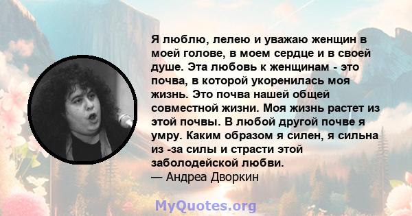 Я люблю, лелею и уважаю женщин в моей голове, в моем сердце и в своей душе. Эта любовь к женщинам - это почва, в которой укоренилась моя жизнь. Это почва нашей общей совместной жизни. Моя жизнь растет из этой почвы. В