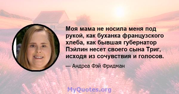 Моя мама не носила меня под рукой, как буханка французского хлеба, как бывшая губернатор Пэйлин несет своего сына Триг, исходя из сочувствия и голосов.