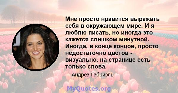 Мне просто нравится выражать себя в окружающем мире. И я люблю писать, но иногда это кажется слишком минутной. Иногда, в конце концов, просто недостаточно цветов - визуально, на странице есть только слова.