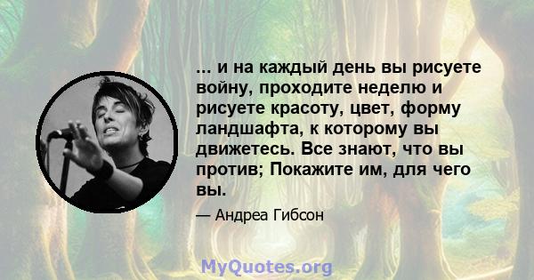 ... и на каждый день вы рисуете войну, проходите неделю и рисуете красоту, цвет, форму ландшафта, к которому вы движетесь. Все знают, что вы против; Покажите им, для чего вы.