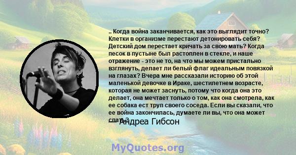 .. Когда война заканчивается, как это выглядит точно? Клетки в организме перестают детонировать себя? Детский дом перестает кричать за свою мать? Когда песок в пустыне был растоплен в стекле, и наше отражение - это не