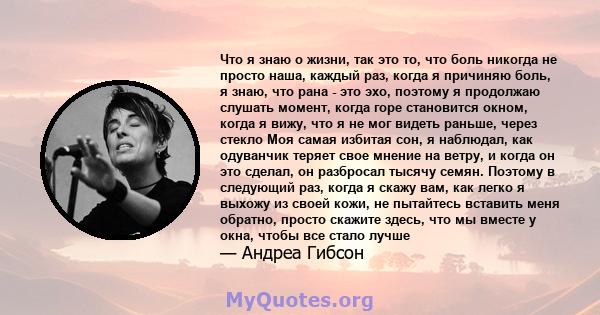 Что я знаю о жизни, так это то, что боль никогда не просто наша, каждый раз, когда я причиняю боль, я знаю, что рана - это эхо, поэтому я продолжаю слушать момент, когда горе становится окном, когда я вижу, что я не мог 