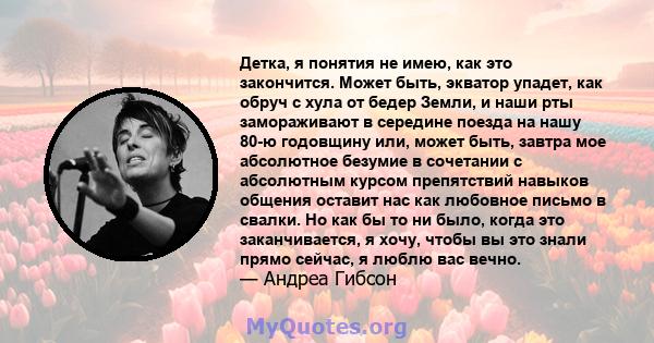 Детка, я понятия не имею, как это закончится. Может быть, экватор упадет, как обруч с хула от бедер Земли, и наши рты замораживают в середине поезда на нашу 80-ю годовщину или, может быть, завтра мое абсолютное безумие