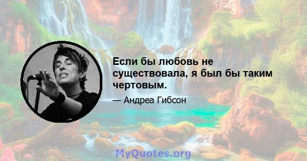 Если бы любовь не существовала, я был бы таким чертовым.