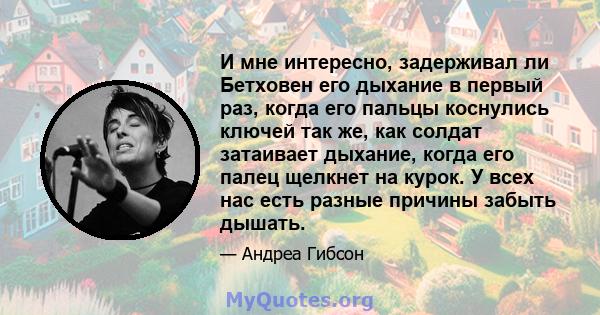 И мне интересно, задерживал ли Бетховен его дыхание в первый раз, когда его пальцы коснулись ключей так же, как солдат затаивает дыхание, когда его палец щелкнет на курок. У всех нас есть разные причины забыть дышать.