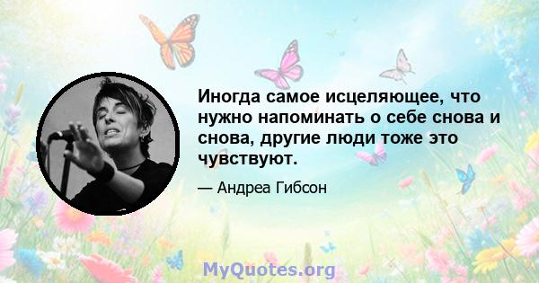 Иногда самое исцеляющее, что нужно напоминать о себе снова и снова, другие люди тоже это чувствуют.