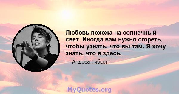 Любовь похожа на солнечный свет. Иногда вам нужно сгореть, чтобы узнать, что вы там. Я хочу знать, что я здесь.