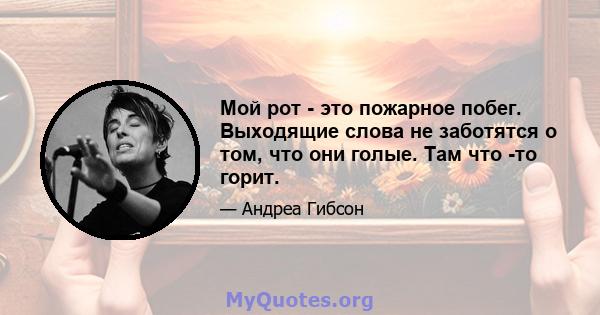 Мой рот - это пожарное побег. Выходящие слова не заботятся о том, что они голые. Там что -то горит.