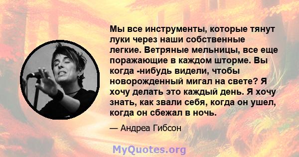 Мы все инструменты, которые тянут луки через наши собственные легкие. Ветряные мельницы, все еще поражающие в каждом шторме. Вы когда -нибудь видели, чтобы новорожденный мигал на свете? Я хочу делать это каждый день. Я