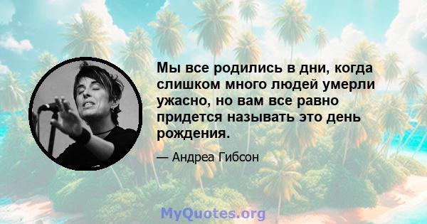 Мы все родились в дни, когда слишком много людей умерли ужасно, но вам все равно придется называть это день рождения.