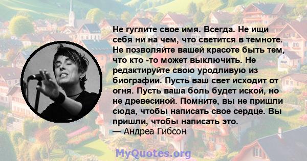 Не гуглите свое имя. Всегда. Не ищи себя ни на чем, что светится в темноте. Не позволяйте вашей красоте быть тем, что кто -то может выключить. Не редактируйте свою уродливую из биографии. Пусть ваш свет исходит от огня. 