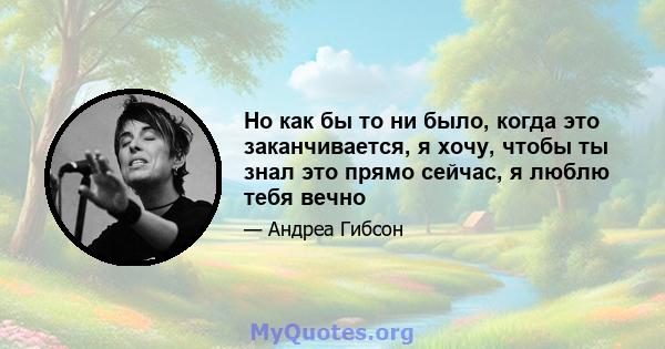 Но как бы то ни было, когда это заканчивается, я хочу, чтобы ты знал это прямо сейчас, я люблю тебя вечно