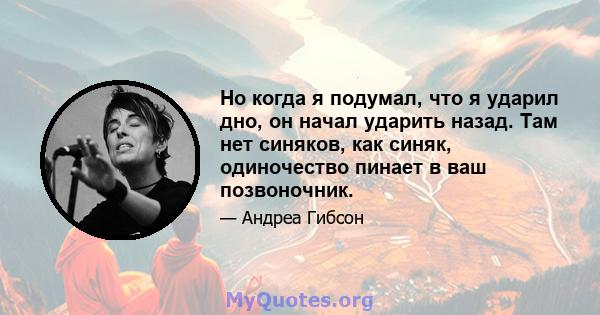 Но когда я подумал, что я ударил дно, он начал ударить назад. Там нет синяков, как синяк, одиночество пинает в ваш позвоночник.