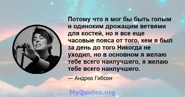 Потому что я мог бы быть голым и одиноким дрожащим ветвями для костей, но я все еще часовые пояса от того, кем я был за день до того Никогда не уходил, но в основном я желаю тебе всего наилучшего, я желаю тебе всего