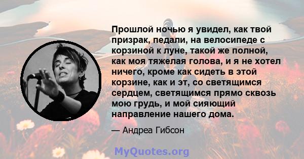 Прошлой ночью я увидел, как твой призрак, педали, на велосипеде с корзиной к луне, такой же полной, как моя тяжелая голова, и я не хотел ничего, кроме как сидеть в этой корзине, как и эт, со светящимся сердцем,