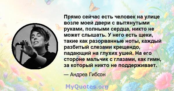 Прямо сейчас есть человек на улице возле моей двери с вытянутыми руками, полными сердца, никто не может слышать. У него есть щеки, такие как разорванные ноты, каждый разбитый слезами крещендо, падающий на глухих ушей.