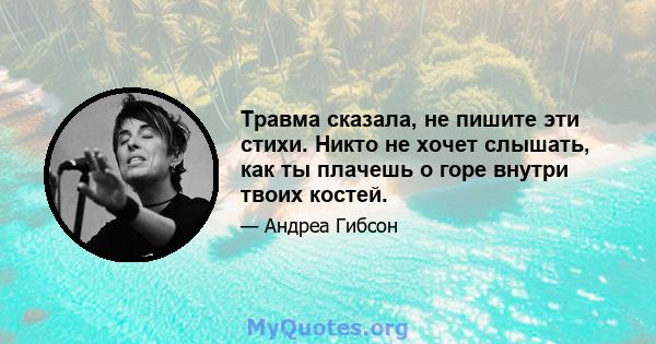 Травма сказала, не пишите эти стихи. Никто не хочет слышать, как ты плачешь о горе внутри твоих костей.