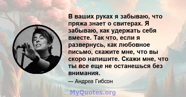 В ваших руках я забываю, что пряжа знает о свитерах. Я забываю, как удержать себя вместе. Так что, если я развернусь, как любовное письмо, скажите мне, что вы скоро напишите. Скажи мне, что ты все еще не останешься без