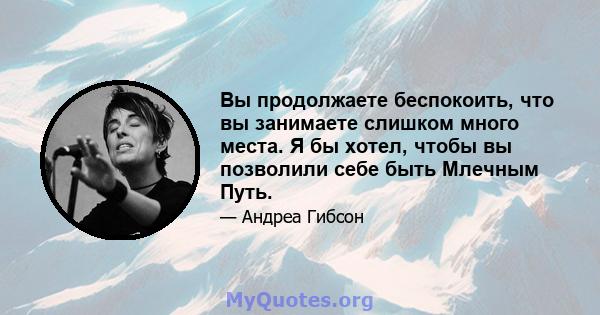 Вы продолжаете беспокоить, что вы занимаете слишком много места. Я бы хотел, чтобы вы позволили себе быть Млечным Путь.