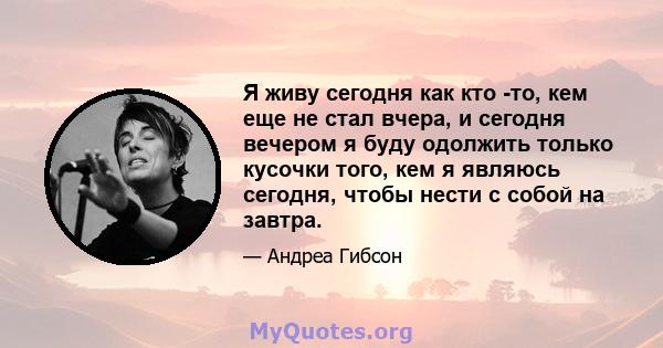 Я живу сегодня как кто -то, кем еще не стал вчера, и сегодня вечером я буду одолжить только кусочки того, кем я являюсь сегодня, чтобы нести с собой на завтра.