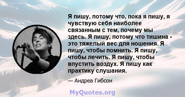 Я пишу, потому что, пока я пишу, я чувствую себя наиболее связанным с тем, почему мы здесь. Я пишу, потому что тишина - это тяжелый вес для ношения. Я пишу, чтобы помнить. Я пишу, чтобы лечить. Я пишу, чтобы впустить