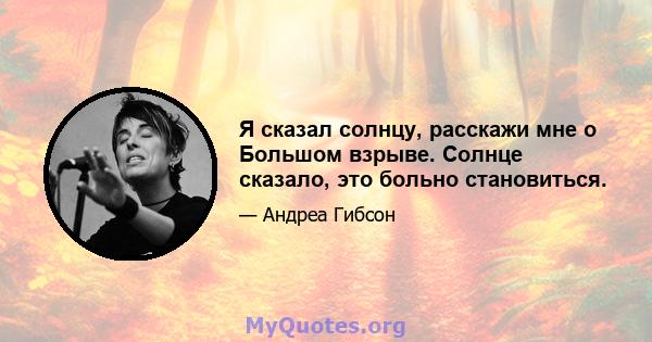 Я сказал солнцу, расскажи мне о Большом взрыве. Солнце сказало, это больно становиться.