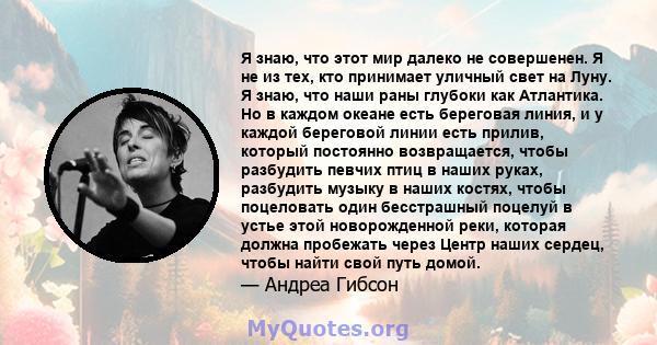 Я знаю, что этот мир далеко не совершенен. Я не из тех, кто принимает уличный свет на Луну. Я знаю, что наши раны глубоки как Атлантика. Но в каждом океане есть береговая линия, и у каждой береговой линии есть прилив,