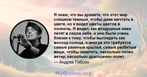 Я знаю, что вы думаете, что этот мир слишком темный, чтобы даже мечтать в цвете, но я видел цветы цветов в полночь. Я видел, как воздушные змеи летят в сером небе, и они были очень близки к тому, чтобы выглядеть как