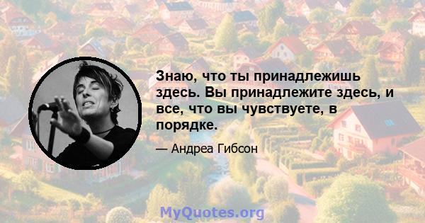 Знаю, что ты принадлежишь здесь. Вы принадлежите здесь, и все, что вы чувствуете, в порядке.