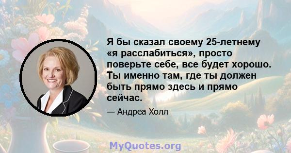 Я бы сказал своему 25-летнему «я расслабиться», просто поверьте себе, все будет хорошо. Ты именно там, где ты должен быть прямо здесь и прямо сейчас.