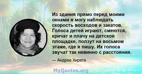 Из здания прямо перед моими окнами я могу наблюдать скорость восходов и закатов. Голоса детей играют, смеются, кричат ​​и плачу на детской площадке, ползут на восьмом этаже, где я пишу. Их голоса звучат так невинно с