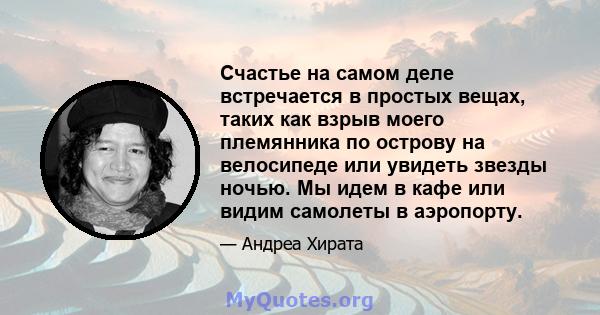 Счастье на самом деле встречается в простых вещах, таких как взрыв моего племянника по острову на велосипеде или увидеть звезды ночью. Мы идем в кафе или видим самолеты в аэропорту.