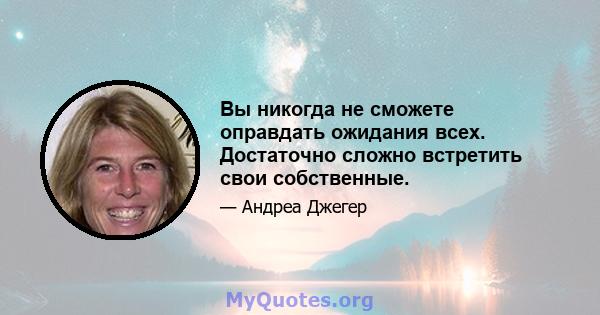 Вы никогда не сможете оправдать ожидания всех. Достаточно сложно встретить свои собственные.