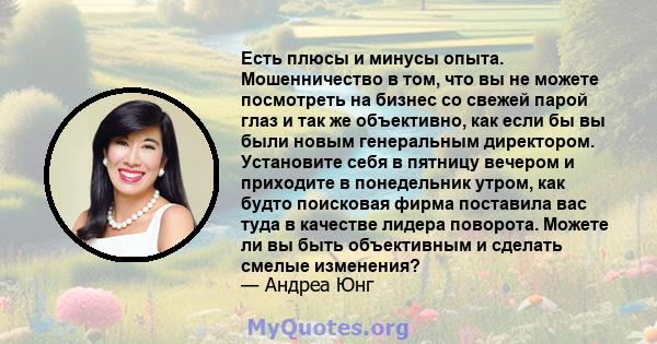 Есть плюсы и минусы опыта. Мошенничество в том, что вы не можете посмотреть на бизнес со свежей парой глаз и так же объективно, как если бы вы были новым генеральным директором. Установите себя в пятницу вечером и