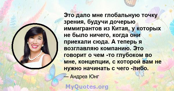 Это дало мне глобальную точку зрения, будучи дочерью иммигрантов из Китая, у которых не было ничего, когда они приехали сюда. А теперь я возглавляю компанию. Это говорит о чем -то глубоком во мне, концепции, с которой