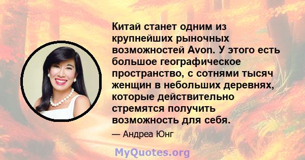 Китай станет одним из крупнейших рыночных возможностей Avon. У этого есть большое географическое пространство, с сотнями тысяч женщин в небольших деревнях, которые действительно стремятся получить возможность для себя.