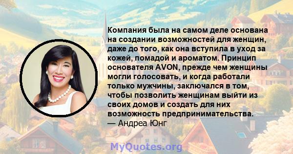 Компания была на самом деле основана на создании возможностей для женщин, даже до того, как она вступила в уход за кожей, помадой и ароматом. Принцип основателя AVON, прежде чем женщины могли голосовать, и когда