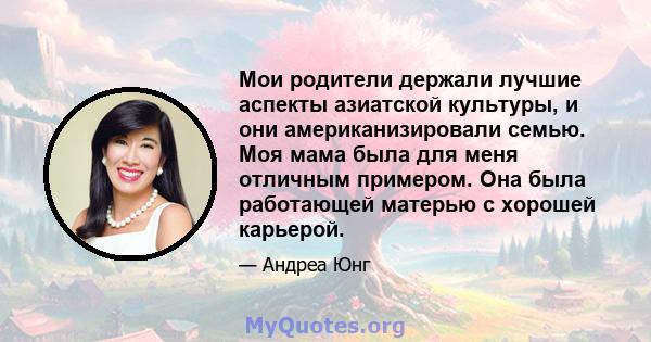 Мои родители держали лучшие аспекты азиатской культуры, и они американизировали семью. Моя мама была для меня отличным примером. Она была работающей матерью с хорошей карьерой.