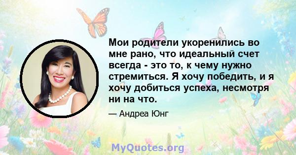 Мои родители укоренились во мне рано, что идеальный счет всегда - это то, к чему нужно стремиться. Я хочу победить, и я хочу добиться успеха, несмотря ни на что.