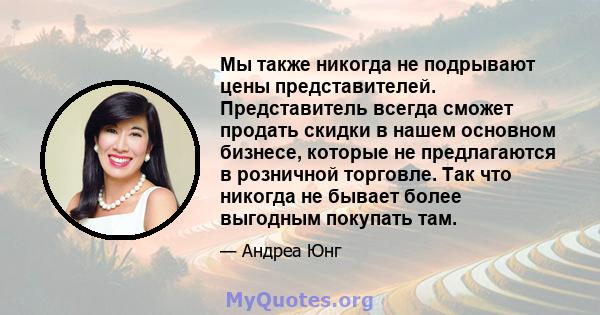 Мы также никогда не подрывают цены представителей. Представитель всегда сможет продать скидки в нашем основном бизнесе, которые не предлагаются в розничной торговле. Так что никогда не бывает более выгодным покупать там.