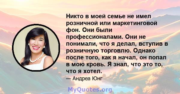 Никто в моей семье не имел розничной или маркетинговой фон. Они были профессионалами. Они не понимали, что я делал, вступив в розничную торговлю. Однако после того, как я начал, он попал в мою кровь. Я знал, что это то, 