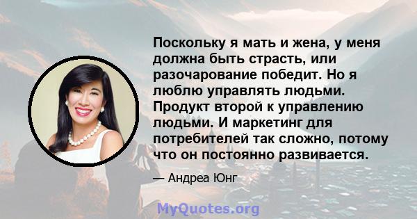 Поскольку я мать и жена, у меня должна быть страсть, или разочарование победит. Но я люблю управлять людьми. Продукт второй к управлению людьми. И маркетинг для потребителей так сложно, потому что он постоянно