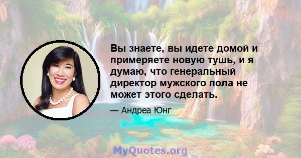 Вы знаете, вы идете домой и примеряете новую тушь, и я думаю, что генеральный директор мужского пола не может этого сделать.