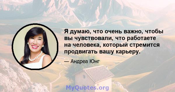 Я думаю, что очень важно, чтобы вы чувствовали, что работаете на человека, который стремится продвигать вашу карьеру.